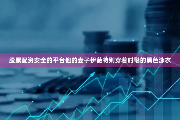 股票配资安全的平台他的妻子伊薇特则穿着时髦的黑色泳衣