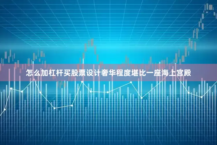 怎么加杠杆买股票设计奢华程度堪比一座海上宫殿