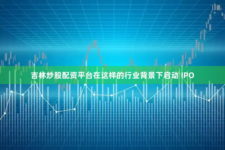 吉林炒股配资平台在这样的行业背景下启动 IPO