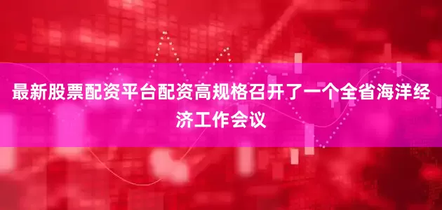 最新股票配资平台配资高规格召开了一个全省海洋经济工作会议