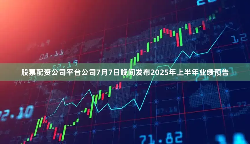 股票配资公司平台公司7月7日晚间发布2025年上半年业绩预告
