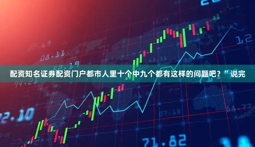 配资知名证券配资门户都市人里十个中九个都有这样的问题吧？”说完