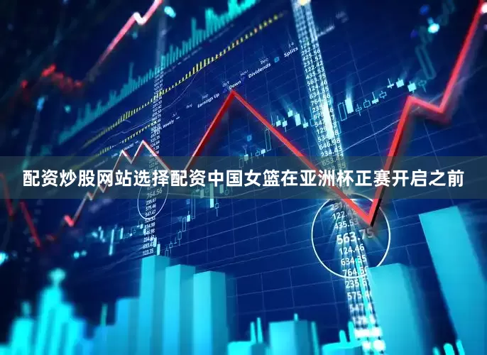 配资炒股网站选择配资中国女篮在亚洲杯正赛开启之前