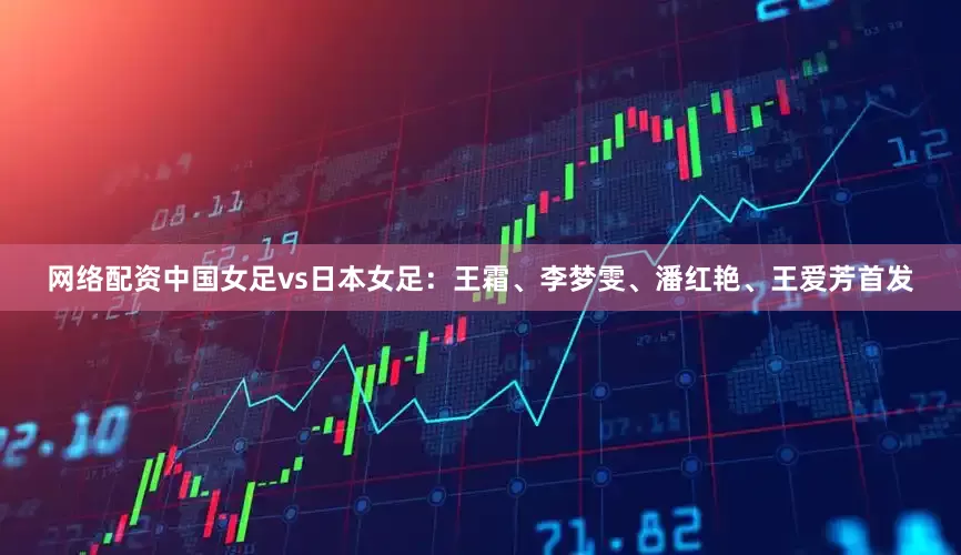 网络配资中国女足vs日本女足：王霜、李梦雯、潘红艳、王爱芳首发