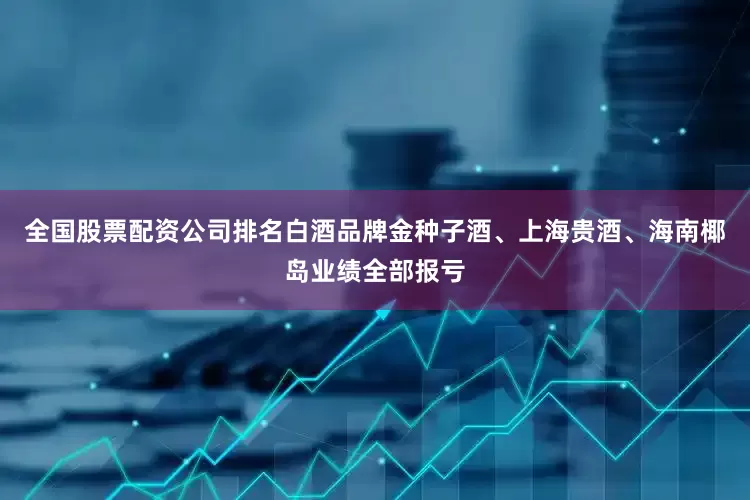 全国股票配资公司排名白酒品牌金种子酒、上海贵酒、海南椰岛业绩全部报亏