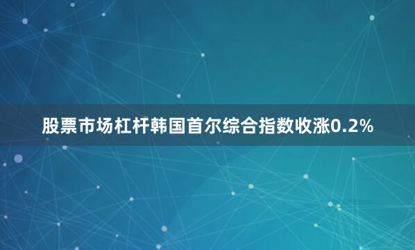 股票市场杠杆韩国首尔综合指数收涨0.2%