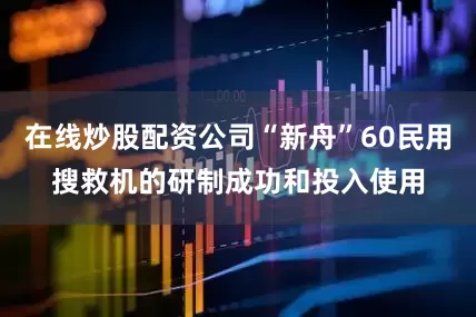 在线炒股配资公司“新舟”60民用搜救机的研制成功和投入使用