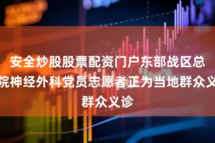 安全炒股股票配资门户东部战区总医院神经外科党员志愿者正为当地群众义诊