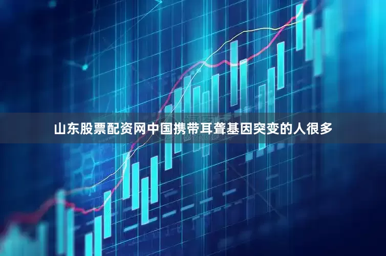 山东股票配资网中国携带耳聋基因突变的人很多