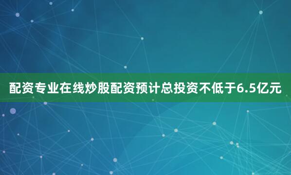 配资专业在线炒股配资预计总投资不低于6.5亿元
