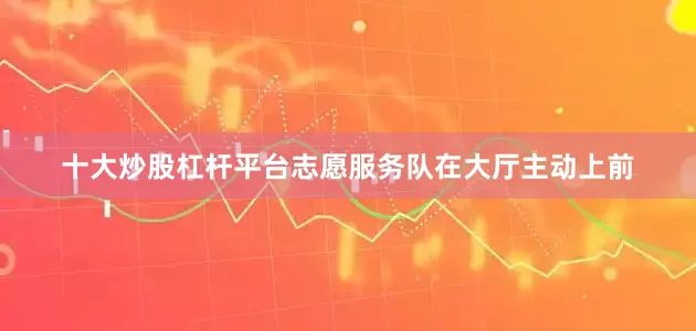 十大炒股杠杆平台志愿服务队在大厅主动上前