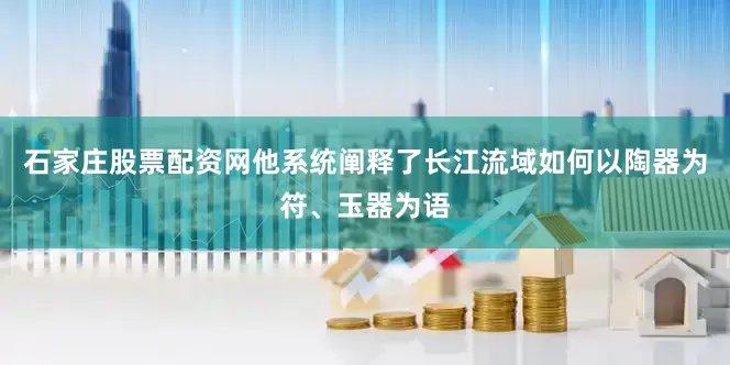 石家庄股票配资网他系统阐释了长江流域如何以陶器为符、玉器为语